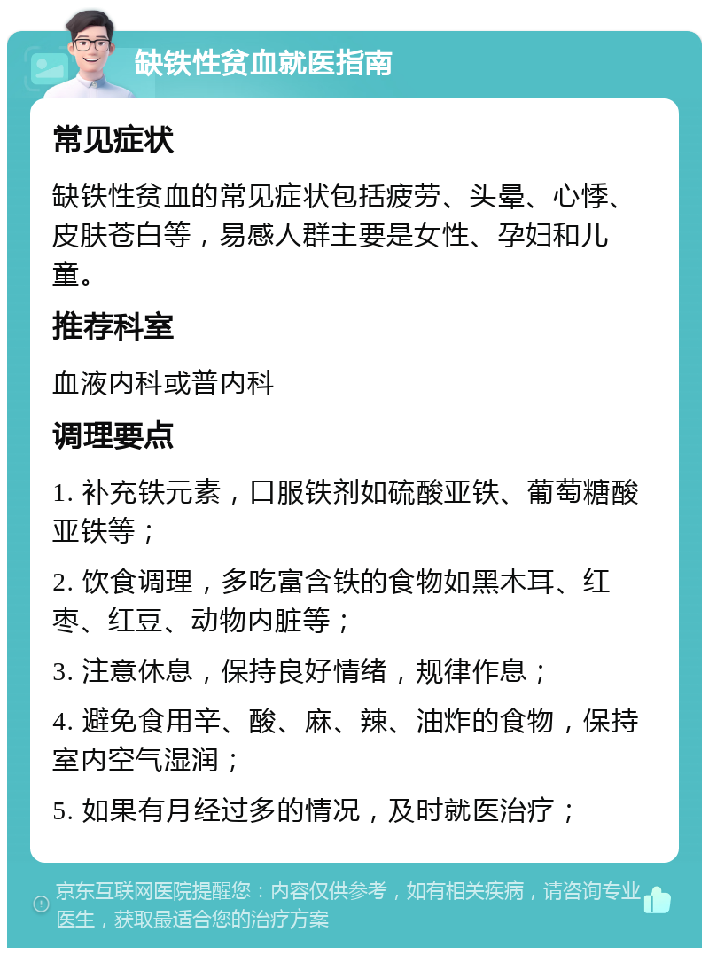 缺铁性贫血就医指南 常见症状 缺铁性贫血的常见症状包括疲劳、头晕、心悸、皮肤苍白等，易感人群主要是女性、孕妇和儿童。 推荐科室 血液内科或普内科 调理要点 1. 补充铁元素，口服铁剂如硫酸亚铁、葡萄糖酸亚铁等； 2. 饮食调理，多吃富含铁的食物如黑木耳、红枣、红豆、动物内脏等； 3. 注意休息，保持良好情绪，规律作息； 4. 避免食用辛、酸、麻、辣、油炸的食物，保持室内空气湿润； 5. 如果有月经过多的情况，及时就医治疗；