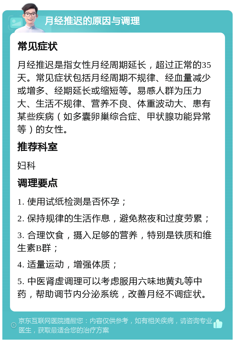 月经推迟的原因与调理 常见症状 月经推迟是指女性月经周期延长，超过正常的35天。常见症状包括月经周期不规律、经血量减少或增多、经期延长或缩短等。易感人群为压力大、生活不规律、营养不良、体重波动大、患有某些疾病（如多囊卵巢综合症、甲状腺功能异常等）的女性。 推荐科室 妇科 调理要点 1. 使用试纸检测是否怀孕； 2. 保持规律的生活作息，避免熬夜和过度劳累； 3. 合理饮食，摄入足够的营养，特别是铁质和维生素B群； 4. 适量运动，增强体质； 5. 中医肾虚调理可以考虑服用六味地黄丸等中药，帮助调节内分泌系统，改善月经不调症状。