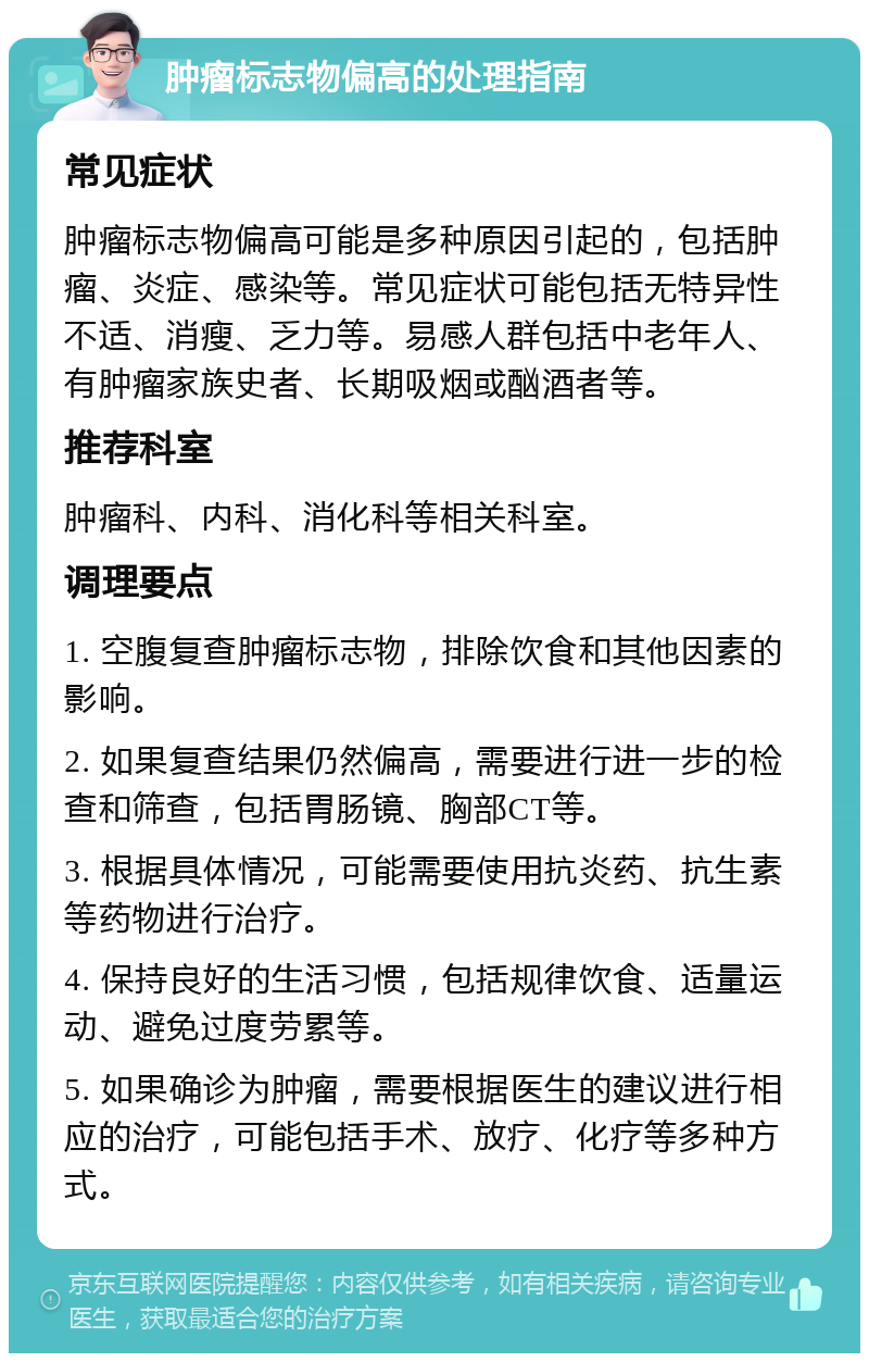 肿瘤标志物偏高的处理指南 常见症状 肿瘤标志物偏高可能是多种原因引起的，包括肿瘤、炎症、感染等。常见症状可能包括无特异性不适、消瘦、乏力等。易感人群包括中老年人、有肿瘤家族史者、长期吸烟或酗酒者等。 推荐科室 肿瘤科、内科、消化科等相关科室。 调理要点 1. 空腹复查肿瘤标志物，排除饮食和其他因素的影响。 2. 如果复查结果仍然偏高，需要进行进一步的检查和筛查，包括胃肠镜、胸部CT等。 3. 根据具体情况，可能需要使用抗炎药、抗生素等药物进行治疗。 4. 保持良好的生活习惯，包括规律饮食、适量运动、避免过度劳累等。 5. 如果确诊为肿瘤，需要根据医生的建议进行相应的治疗，可能包括手术、放疗、化疗等多种方式。