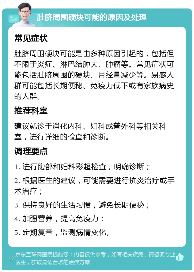 肚脐周围硬块可能的原因及处理 常见症状 肚脐周围硬块可能是由多种原因引起的，包括但不限于炎症、淋巴结肿大、肿瘤等。常见症状可能包括肚脐周围的硬块、月经量减少等。易感人群可能包括长期便秘、免疫力低下或有家族病史的人群。 推荐科室 建议就诊于消化内科、妇科或普外科等相关科室，进行详细的检查和诊断。 调理要点 1. 进行腹部和妇科彩超检查，明确诊断； 2. 根据医生的建议，可能需要进行抗炎治疗或手术治疗； 3. 保持良好的生活习惯，避免长期便秘； 4. 加强营养，提高免疫力； 5. 定期复查，监测病情变化。