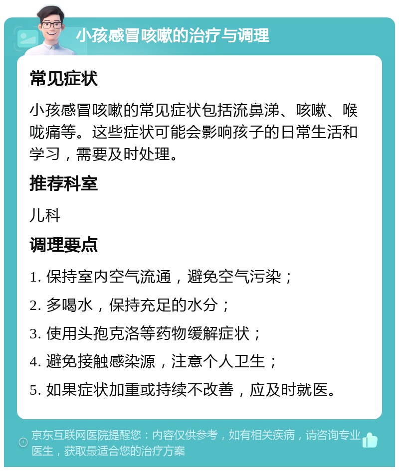 小孩感冒咳嗽的治疗与调理 常见症状 小孩感冒咳嗽的常见症状包括流鼻涕、咳嗽、喉咙痛等。这些症状可能会影响孩子的日常生活和学习，需要及时处理。 推荐科室 儿科 调理要点 1. 保持室内空气流通，避免空气污染； 2. 多喝水，保持充足的水分； 3. 使用头孢克洛等药物缓解症状； 4. 避免接触感染源，注意个人卫生； 5. 如果症状加重或持续不改善，应及时就医。