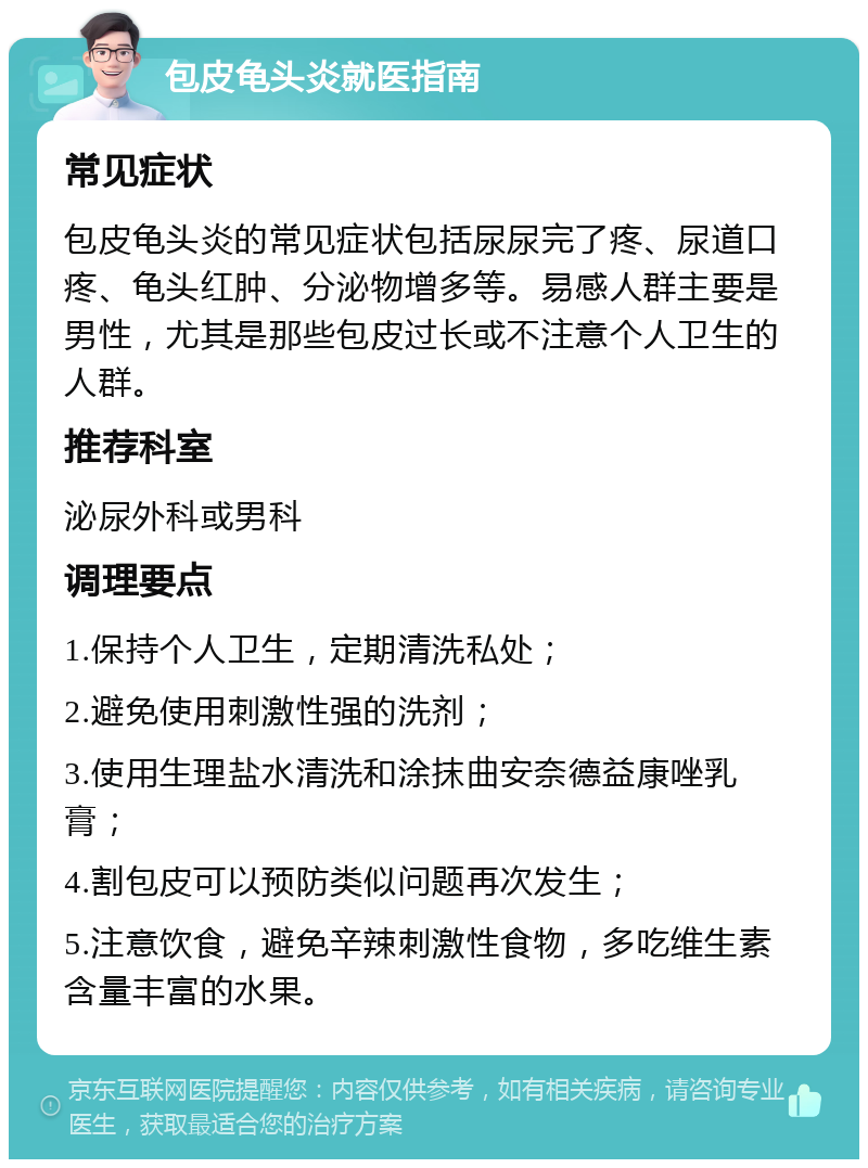 包皮龟头炎就医指南 常见症状 包皮龟头炎的常见症状包括尿尿完了疼、尿道口疼、龟头红肿、分泌物增多等。易感人群主要是男性，尤其是那些包皮过长或不注意个人卫生的人群。 推荐科室 泌尿外科或男科 调理要点 1.保持个人卫生，定期清洗私处； 2.避免使用刺激性强的洗剂； 3.使用生理盐水清洗和涂抹曲安奈德益康唑乳膏； 4.割包皮可以预防类似问题再次发生； 5.注意饮食，避免辛辣刺激性食物，多吃维生素含量丰富的水果。