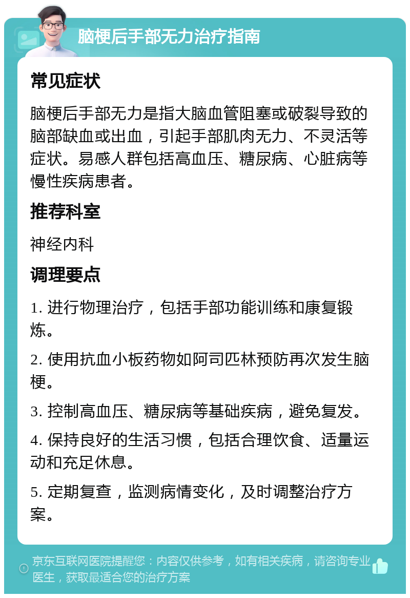 脑梗后手部无力治疗指南 常见症状 脑梗后手部无力是指大脑血管阻塞或破裂导致的脑部缺血或出血，引起手部肌肉无力、不灵活等症状。易感人群包括高血压、糖尿病、心脏病等慢性疾病患者。 推荐科室 神经内科 调理要点 1. 进行物理治疗，包括手部功能训练和康复锻炼。 2. 使用抗血小板药物如阿司匹林预防再次发生脑梗。 3. 控制高血压、糖尿病等基础疾病，避免复发。 4. 保持良好的生活习惯，包括合理饮食、适量运动和充足休息。 5. 定期复查，监测病情变化，及时调整治疗方案。