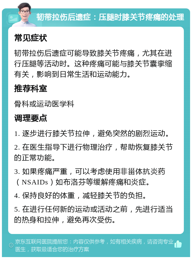 韧带拉伤后遗症：压腿时膝关节疼痛的处理 常见症状 韧带拉伤后遗症可能导致膝关节疼痛，尤其在进行压腿等活动时。这种疼痛可能与膝关节囊挛缩有关，影响到日常生活和运动能力。 推荐科室 骨科或运动医学科 调理要点 1. 逐步进行膝关节拉伸，避免突然的剧烈运动。 2. 在医生指导下进行物理治疗，帮助恢复膝关节的正常功能。 3. 如果疼痛严重，可以考虑使用非甾体抗炎药（NSAIDs）如布洛芬等缓解疼痛和炎症。 4. 保持良好的体重，减轻膝关节的负担。 5. 在进行任何新的运动或活动之前，先进行适当的热身和拉伸，避免再次受伤。