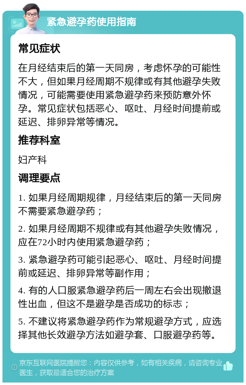 紧急避孕药使用指南 常见症状 在月经结束后的第一天同房，考虑怀孕的可能性不大，但如果月经周期不规律或有其他避孕失败情况，可能需要使用紧急避孕药来预防意外怀孕。常见症状包括恶心、呕吐、月经时间提前或延迟、排卵异常等情况。 推荐科室 妇产科 调理要点 1. 如果月经周期规律，月经结束后的第一天同房不需要紧急避孕药； 2. 如果月经周期不规律或有其他避孕失败情况，应在72小时内使用紧急避孕药； 3. 紧急避孕药可能引起恶心、呕吐、月经时间提前或延迟、排卵异常等副作用； 4. 有的人口服紧急避孕药后一周左右会出现撤退性出血，但这不是避孕是否成功的标志； 5. 不建议将紧急避孕药作为常规避孕方式，应选择其他长效避孕方法如避孕套、口服避孕药等。