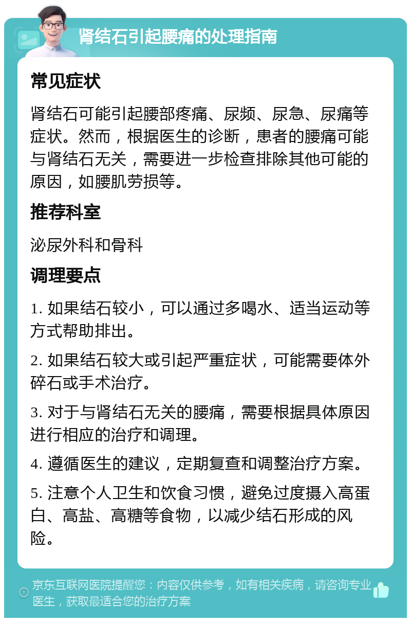 肾结石引起腰痛的处理指南 常见症状 肾结石可能引起腰部疼痛、尿频、尿急、尿痛等症状。然而，根据医生的诊断，患者的腰痛可能与肾结石无关，需要进一步检查排除其他可能的原因，如腰肌劳损等。 推荐科室 泌尿外科和骨科 调理要点 1. 如果结石较小，可以通过多喝水、适当运动等方式帮助排出。 2. 如果结石较大或引起严重症状，可能需要体外碎石或手术治疗。 3. 对于与肾结石无关的腰痛，需要根据具体原因进行相应的治疗和调理。 4. 遵循医生的建议，定期复查和调整治疗方案。 5. 注意个人卫生和饮食习惯，避免过度摄入高蛋白、高盐、高糖等食物，以减少结石形成的风险。