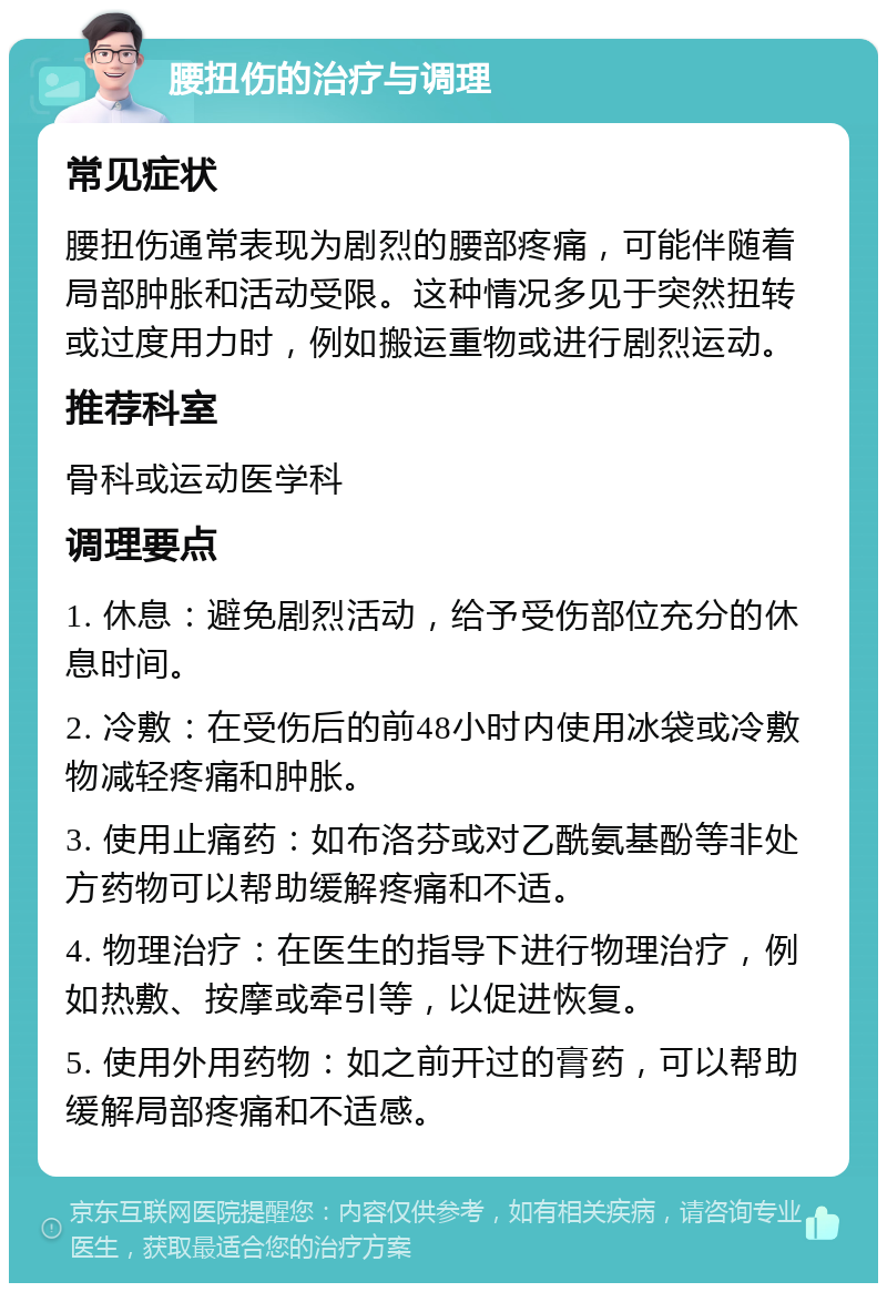 腰扭伤的治疗与调理 常见症状 腰扭伤通常表现为剧烈的腰部疼痛，可能伴随着局部肿胀和活动受限。这种情况多见于突然扭转或过度用力时，例如搬运重物或进行剧烈运动。 推荐科室 骨科或运动医学科 调理要点 1. 休息：避免剧烈活动，给予受伤部位充分的休息时间。 2. 冷敷：在受伤后的前48小时内使用冰袋或冷敷物减轻疼痛和肿胀。 3. 使用止痛药：如布洛芬或对乙酰氨基酚等非处方药物可以帮助缓解疼痛和不适。 4. 物理治疗：在医生的指导下进行物理治疗，例如热敷、按摩或牵引等，以促进恢复。 5. 使用外用药物：如之前开过的膏药，可以帮助缓解局部疼痛和不适感。