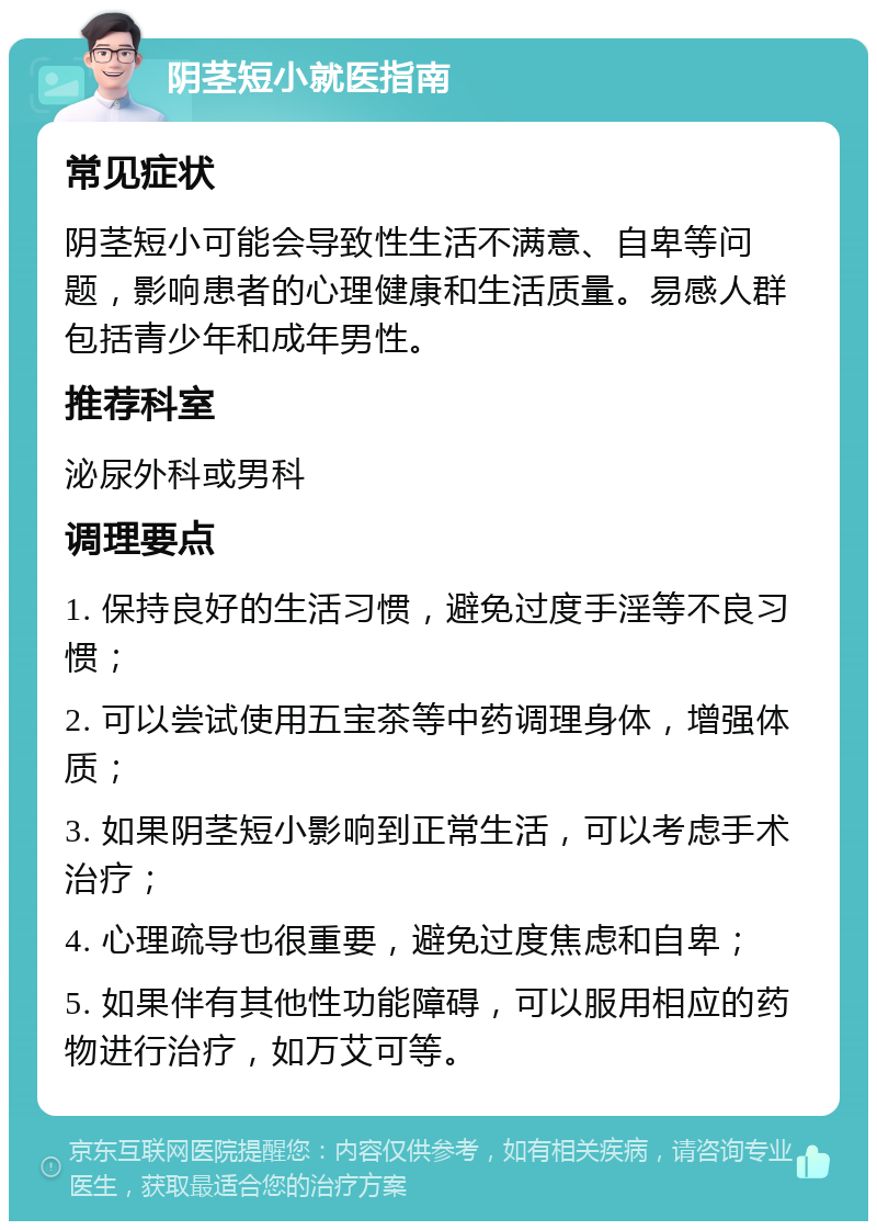 阴茎短小就医指南 常见症状 阴茎短小可能会导致性生活不满意、自卑等问题，影响患者的心理健康和生活质量。易感人群包括青少年和成年男性。 推荐科室 泌尿外科或男科 调理要点 1. 保持良好的生活习惯，避免过度手淫等不良习惯； 2. 可以尝试使用五宝茶等中药调理身体，增强体质； 3. 如果阴茎短小影响到正常生活，可以考虑手术治疗； 4. 心理疏导也很重要，避免过度焦虑和自卑； 5. 如果伴有其他性功能障碍，可以服用相应的药物进行治疗，如万艾可等。