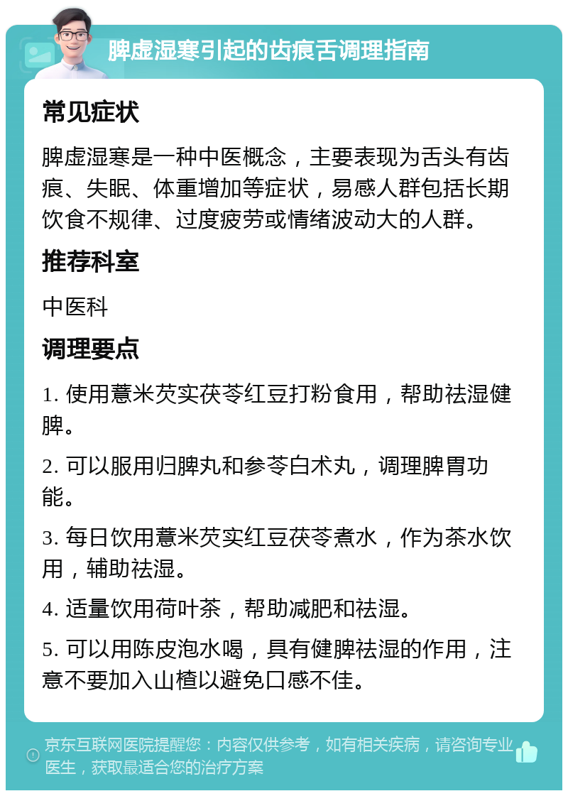 脾虚湿寒引起的齿痕舌调理指南 常见症状 脾虚湿寒是一种中医概念，主要表现为舌头有齿痕、失眠、体重增加等症状，易感人群包括长期饮食不规律、过度疲劳或情绪波动大的人群。 推荐科室 中医科 调理要点 1. 使用薏米芡实茯苓红豆打粉食用，帮助祛湿健脾。 2. 可以服用归脾丸和参苓白术丸，调理脾胃功能。 3. 每日饮用薏米芡实红豆茯苓煮水，作为茶水饮用，辅助祛湿。 4. 适量饮用荷叶茶，帮助减肥和祛湿。 5. 可以用陈皮泡水喝，具有健脾祛湿的作用，注意不要加入山楂以避免口感不佳。