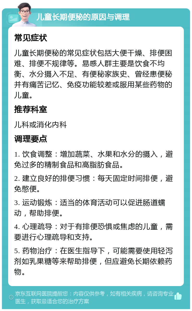 儿童长期便秘的原因与调理 常见症状 儿童长期便秘的常见症状包括大便干燥、排便困难、排便不规律等。易感人群主要是饮食不均衡、水分摄入不足、有便秘家族史、曾经患便秘并有痛苦记忆、免疫功能较差或服用某些药物的儿童。 推荐科室 儿科或消化内科 调理要点 1. 饮食调整：增加蔬菜、水果和水分的摄入，避免过多的精制食品和高脂肪食品。 2. 建立良好的排便习惯：每天固定时间排便，避免憋便。 3. 运动锻炼：适当的体育活动可以促进肠道蠕动，帮助排便。 4. 心理疏导：对于有排便恐惧或焦虑的儿童，需要进行心理疏导和支持。 5. 药物治疗：在医生指导下，可能需要使用轻泻剂如乳果糖等来帮助排便，但应避免长期依赖药物。