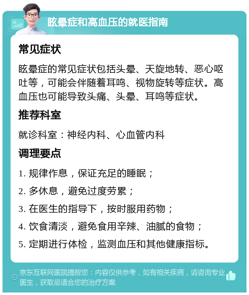 眩晕症和高血压的就医指南 常见症状 眩晕症的常见症状包括头晕、天旋地转、恶心呕吐等，可能会伴随着耳鸣、视物旋转等症状。高血压也可能导致头痛、头晕、耳鸣等症状。 推荐科室 就诊科室：神经内科、心血管内科 调理要点 1. 规律作息，保证充足的睡眠； 2. 多休息，避免过度劳累； 3. 在医生的指导下，按时服用药物； 4. 饮食清淡，避免食用辛辣、油腻的食物； 5. 定期进行体检，监测血压和其他健康指标。