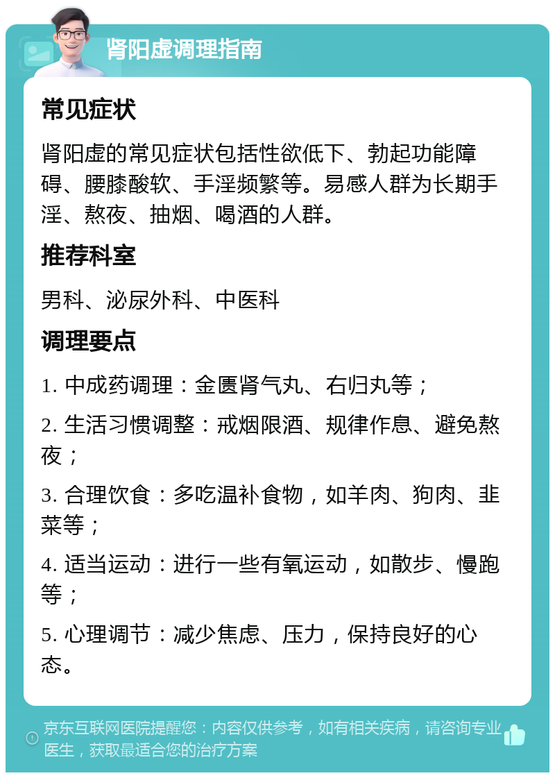 肾阳虚调理指南 常见症状 肾阳虚的常见症状包括性欲低下、勃起功能障碍、腰膝酸软、手淫频繁等。易感人群为长期手淫、熬夜、抽烟、喝酒的人群。 推荐科室 男科、泌尿外科、中医科 调理要点 1. 中成药调理：金匮肾气丸、右归丸等； 2. 生活习惯调整：戒烟限酒、规律作息、避免熬夜； 3. 合理饮食：多吃温补食物，如羊肉、狗肉、韭菜等； 4. 适当运动：进行一些有氧运动，如散步、慢跑等； 5. 心理调节：减少焦虑、压力，保持良好的心态。