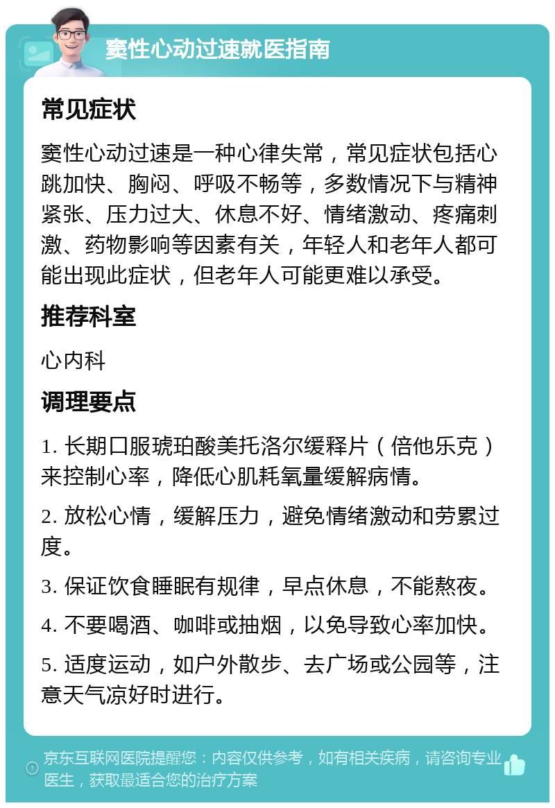 窦性心动过速就医指南 常见症状 窦性心动过速是一种心律失常，常见症状包括心跳加快、胸闷、呼吸不畅等，多数情况下与精神紧张、压力过大、休息不好、情绪激动、疼痛刺激、药物影响等因素有关，年轻人和老年人都可能出现此症状，但老年人可能更难以承受。 推荐科室 心内科 调理要点 1. 长期口服琥珀酸美托洛尔缓释片（倍他乐克）来控制心率，降低心肌耗氧量缓解病情。 2. 放松心情，缓解压力，避免情绪激动和劳累过度。 3. 保证饮食睡眠有规律，早点休息，不能熬夜。 4. 不要喝酒、咖啡或抽烟，以免导致心率加快。 5. 适度运动，如户外散步、去广场或公园等，注意天气凉好时进行。