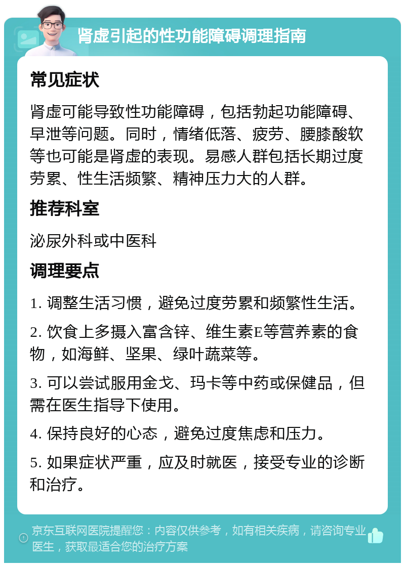 肾虚引起的性功能障碍调理指南 常见症状 肾虚可能导致性功能障碍，包括勃起功能障碍、早泄等问题。同时，情绪低落、疲劳、腰膝酸软等也可能是肾虚的表现。易感人群包括长期过度劳累、性生活频繁、精神压力大的人群。 推荐科室 泌尿外科或中医科 调理要点 1. 调整生活习惯，避免过度劳累和频繁性生活。 2. 饮食上多摄入富含锌、维生素E等营养素的食物，如海鲜、坚果、绿叶蔬菜等。 3. 可以尝试服用金戈、玛卡等中药或保健品，但需在医生指导下使用。 4. 保持良好的心态，避免过度焦虑和压力。 5. 如果症状严重，应及时就医，接受专业的诊断和治疗。