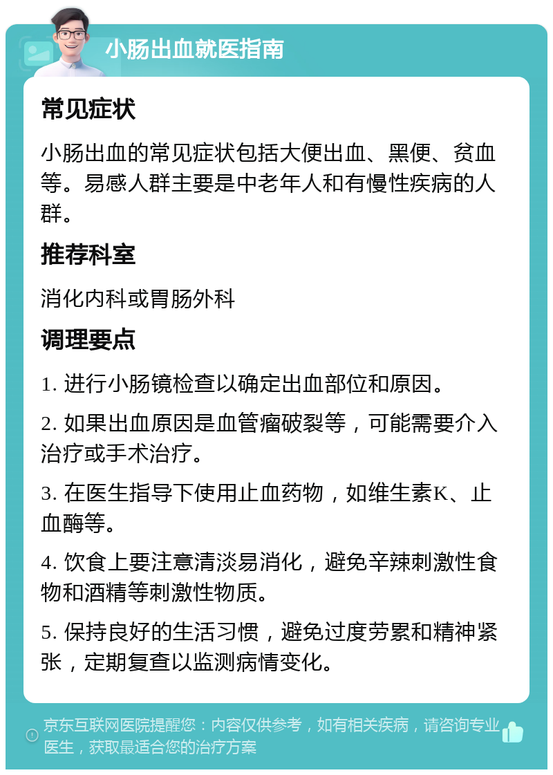 小肠出血就医指南 常见症状 小肠出血的常见症状包括大便出血、黑便、贫血等。易感人群主要是中老年人和有慢性疾病的人群。 推荐科室 消化内科或胃肠外科 调理要点 1. 进行小肠镜检查以确定出血部位和原因。 2. 如果出血原因是血管瘤破裂等，可能需要介入治疗或手术治疗。 3. 在医生指导下使用止血药物，如维生素K、止血酶等。 4. 饮食上要注意清淡易消化，避免辛辣刺激性食物和酒精等刺激性物质。 5. 保持良好的生活习惯，避免过度劳累和精神紧张，定期复查以监测病情变化。