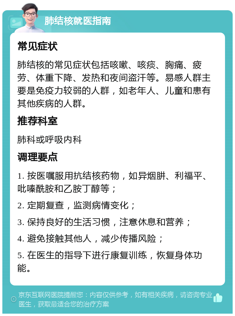 肺结核就医指南 常见症状 肺结核的常见症状包括咳嗽、咳痰、胸痛、疲劳、体重下降、发热和夜间盗汗等。易感人群主要是免疫力较弱的人群，如老年人、儿童和患有其他疾病的人群。 推荐科室 肺科或呼吸内科 调理要点 1. 按医嘱服用抗结核药物，如异烟肼、利福平、吡嗪酰胺和乙胺丁醇等； 2. 定期复查，监测病情变化； 3. 保持良好的生活习惯，注意休息和营养； 4. 避免接触其他人，减少传播风险； 5. 在医生的指导下进行康复训练，恢复身体功能。