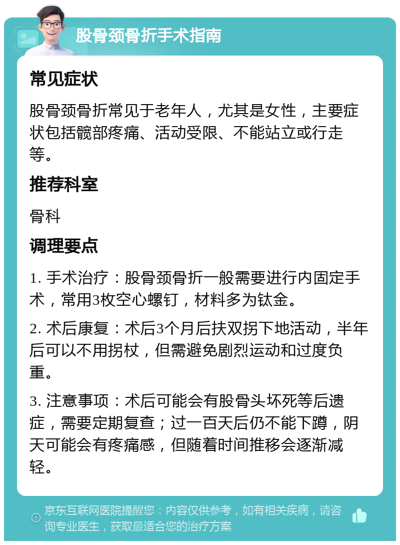 股骨颈骨折手术指南 常见症状 股骨颈骨折常见于老年人，尤其是女性，主要症状包括髋部疼痛、活动受限、不能站立或行走等。 推荐科室 骨科 调理要点 1. 手术治疗：股骨颈骨折一般需要进行内固定手术，常用3枚空心螺钉，材料多为钛金。 2. 术后康复：术后3个月后扶双拐下地活动，半年后可以不用拐杖，但需避免剧烈运动和过度负重。 3. 注意事项：术后可能会有股骨头坏死等后遗症，需要定期复查；过一百天后仍不能下蹲，阴天可能会有疼痛感，但随着时间推移会逐渐减轻。