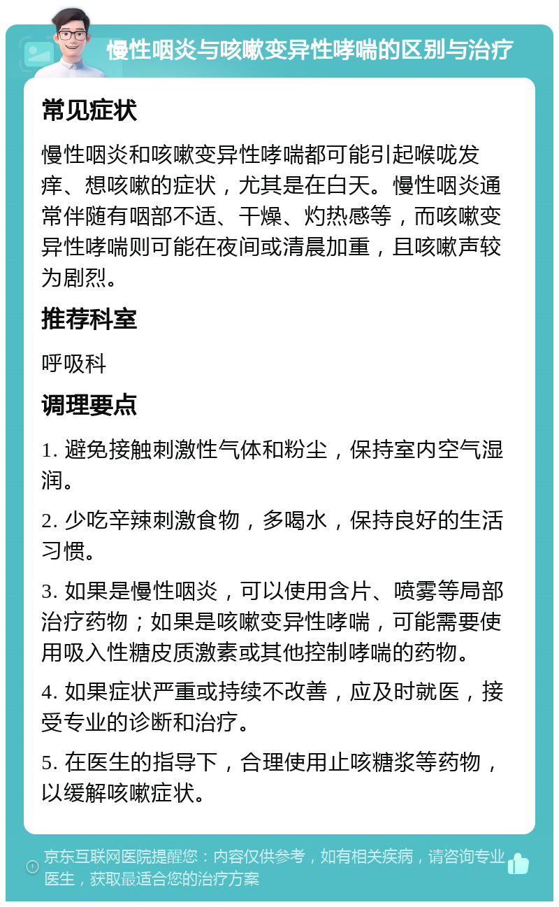 慢性咽炎与咳嗽变异性哮喘的区别与治疗 常见症状 慢性咽炎和咳嗽变异性哮喘都可能引起喉咙发痒、想咳嗽的症状，尤其是在白天。慢性咽炎通常伴随有咽部不适、干燥、灼热感等，而咳嗽变异性哮喘则可能在夜间或清晨加重，且咳嗽声较为剧烈。 推荐科室 呼吸科 调理要点 1. 避免接触刺激性气体和粉尘，保持室内空气湿润。 2. 少吃辛辣刺激食物，多喝水，保持良好的生活习惯。 3. 如果是慢性咽炎，可以使用含片、喷雾等局部治疗药物；如果是咳嗽变异性哮喘，可能需要使用吸入性糖皮质激素或其他控制哮喘的药物。 4. 如果症状严重或持续不改善，应及时就医，接受专业的诊断和治疗。 5. 在医生的指导下，合理使用止咳糖浆等药物，以缓解咳嗽症状。