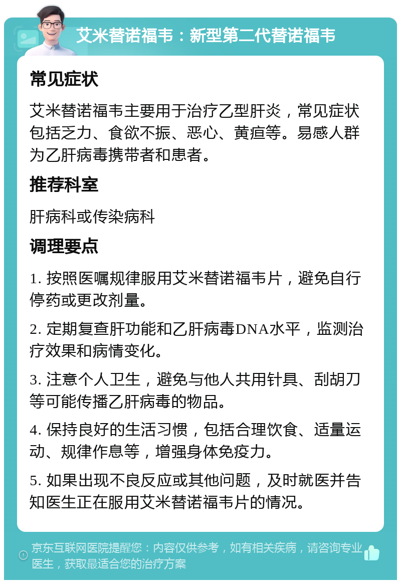 艾米替诺福韦：新型第二代替诺福韦 常见症状 艾米替诺福韦主要用于治疗乙型肝炎，常见症状包括乏力、食欲不振、恶心、黄疸等。易感人群为乙肝病毒携带者和患者。 推荐科室 肝病科或传染病科 调理要点 1. 按照医嘱规律服用艾米替诺福韦片，避免自行停药或更改剂量。 2. 定期复查肝功能和乙肝病毒DNA水平，监测治疗效果和病情变化。 3. 注意个人卫生，避免与他人共用针具、刮胡刀等可能传播乙肝病毒的物品。 4. 保持良好的生活习惯，包括合理饮食、适量运动、规律作息等，增强身体免疫力。 5. 如果出现不良反应或其他问题，及时就医并告知医生正在服用艾米替诺福韦片的情况。