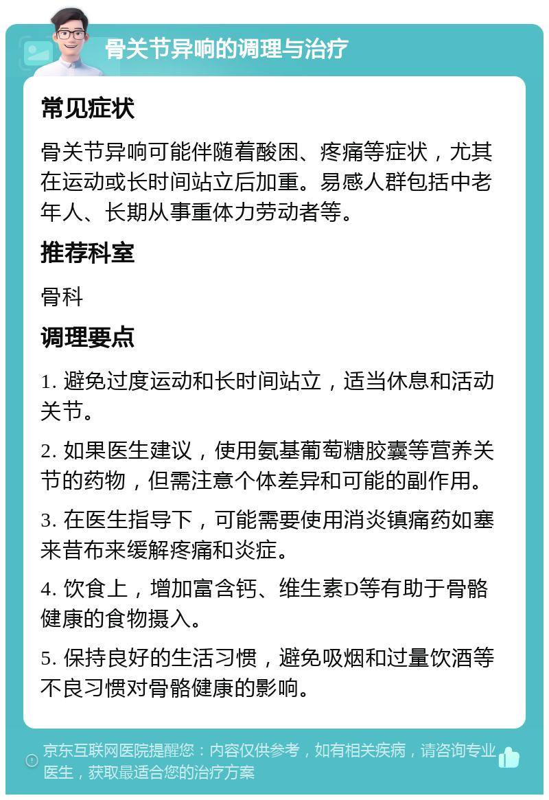 骨关节异响的调理与治疗 常见症状 骨关节异响可能伴随着酸困、疼痛等症状，尤其在运动或长时间站立后加重。易感人群包括中老年人、长期从事重体力劳动者等。 推荐科室 骨科 调理要点 1. 避免过度运动和长时间站立，适当休息和活动关节。 2. 如果医生建议，使用氨基葡萄糖胶囊等营养关节的药物，但需注意个体差异和可能的副作用。 3. 在医生指导下，可能需要使用消炎镇痛药如塞来昔布来缓解疼痛和炎症。 4. 饮食上，增加富含钙、维生素D等有助于骨骼健康的食物摄入。 5. 保持良好的生活习惯，避免吸烟和过量饮酒等不良习惯对骨骼健康的影响。