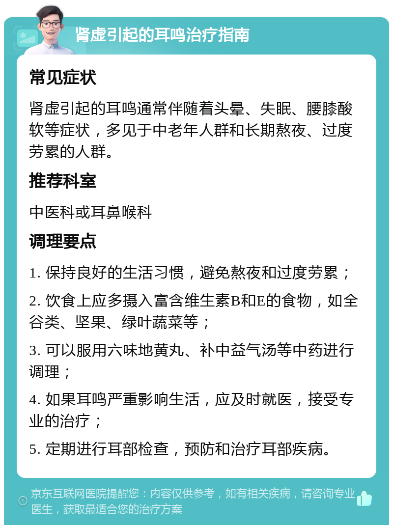 肾虚引起的耳鸣治疗指南 常见症状 肾虚引起的耳鸣通常伴随着头晕、失眠、腰膝酸软等症状，多见于中老年人群和长期熬夜、过度劳累的人群。 推荐科室 中医科或耳鼻喉科 调理要点 1. 保持良好的生活习惯，避免熬夜和过度劳累； 2. 饮食上应多摄入富含维生素B和E的食物，如全谷类、坚果、绿叶蔬菜等； 3. 可以服用六味地黄丸、补中益气汤等中药进行调理； 4. 如果耳鸣严重影响生活，应及时就医，接受专业的治疗； 5. 定期进行耳部检查，预防和治疗耳部疾病。