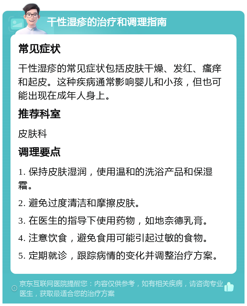 干性湿疹的治疗和调理指南 常见症状 干性湿疹的常见症状包括皮肤干燥、发红、瘙痒和起皮。这种疾病通常影响婴儿和小孩，但也可能出现在成年人身上。 推荐科室 皮肤科 调理要点 1. 保持皮肤湿润，使用温和的洗浴产品和保湿霜。 2. 避免过度清洁和摩擦皮肤。 3. 在医生的指导下使用药物，如地奈德乳膏。 4. 注意饮食，避免食用可能引起过敏的食物。 5. 定期就诊，跟踪病情的变化并调整治疗方案。