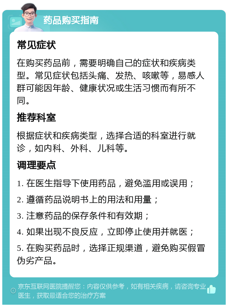 药品购买指南 常见症状 在购买药品前，需要明确自己的症状和疾病类型。常见症状包括头痛、发热、咳嗽等，易感人群可能因年龄、健康状况或生活习惯而有所不同。 推荐科室 根据症状和疾病类型，选择合适的科室进行就诊，如内科、外科、儿科等。 调理要点 1. 在医生指导下使用药品，避免滥用或误用； 2. 遵循药品说明书上的用法和用量； 3. 注意药品的保存条件和有效期； 4. 如果出现不良反应，立即停止使用并就医； 5. 在购买药品时，选择正规渠道，避免购买假冒伪劣产品。