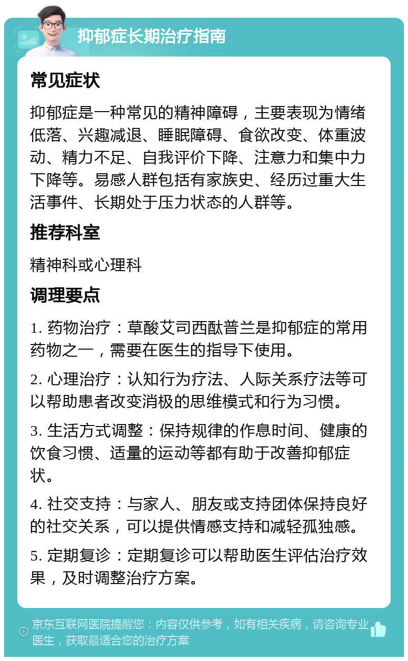 抑郁症长期治疗指南 常见症状 抑郁症是一种常见的精神障碍，主要表现为情绪低落、兴趣减退、睡眠障碍、食欲改变、体重波动、精力不足、自我评价下降、注意力和集中力下降等。易感人群包括有家族史、经历过重大生活事件、长期处于压力状态的人群等。 推荐科室 精神科或心理科 调理要点 1. 药物治疗：草酸艾司西酞普兰是抑郁症的常用药物之一，需要在医生的指导下使用。 2. 心理治疗：认知行为疗法、人际关系疗法等可以帮助患者改变消极的思维模式和行为习惯。 3. 生活方式调整：保持规律的作息时间、健康的饮食习惯、适量的运动等都有助于改善抑郁症状。 4. 社交支持：与家人、朋友或支持团体保持良好的社交关系，可以提供情感支持和减轻孤独感。 5. 定期复诊：定期复诊可以帮助医生评估治疗效果，及时调整治疗方案。