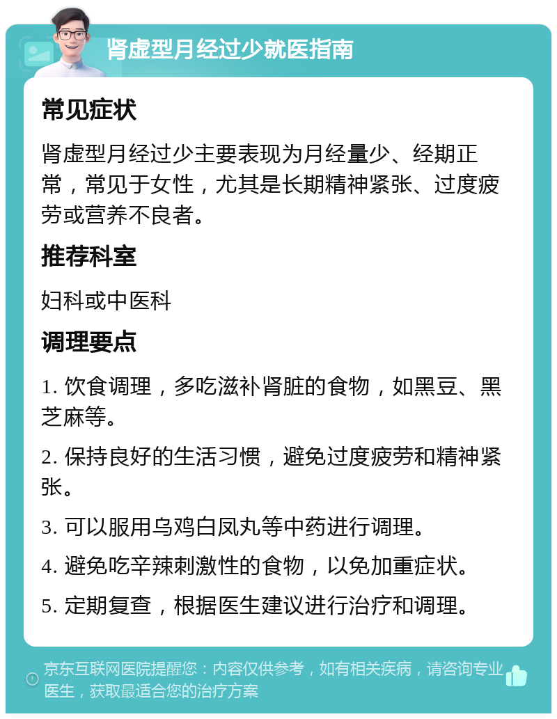 肾虚型月经过少就医指南 常见症状 肾虚型月经过少主要表现为月经量少、经期正常，常见于女性，尤其是长期精神紧张、过度疲劳或营养不良者。 推荐科室 妇科或中医科 调理要点 1. 饮食调理，多吃滋补肾脏的食物，如黑豆、黑芝麻等。 2. 保持良好的生活习惯，避免过度疲劳和精神紧张。 3. 可以服用乌鸡白凤丸等中药进行调理。 4. 避免吃辛辣刺激性的食物，以免加重症状。 5. 定期复查，根据医生建议进行治疗和调理。