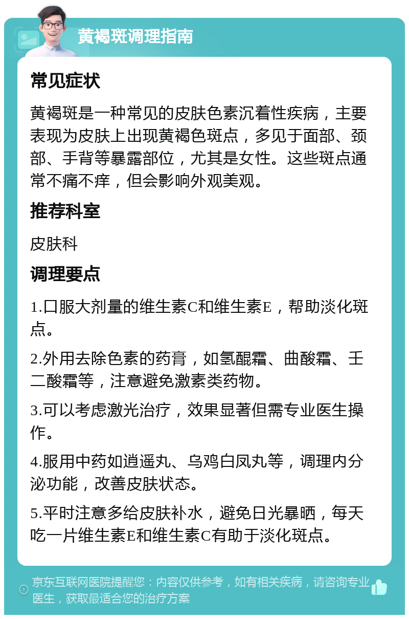 黄褐斑调理指南 常见症状 黄褐斑是一种常见的皮肤色素沉着性疾病，主要表现为皮肤上出现黄褐色斑点，多见于面部、颈部、手背等暴露部位，尤其是女性。这些斑点通常不痛不痒，但会影响外观美观。 推荐科室 皮肤科 调理要点 1.口服大剂量的维生素C和维生素E，帮助淡化斑点。 2.外用去除色素的药膏，如氢醌霜、曲酸霜、壬二酸霜等，注意避免激素类药物。 3.可以考虑激光治疗，效果显著但需专业医生操作。 4.服用中药如逍遥丸、乌鸡白凤丸等，调理内分泌功能，改善皮肤状态。 5.平时注意多给皮肤补水，避免日光暴晒，每天吃一片维生素E和维生素C有助于淡化斑点。