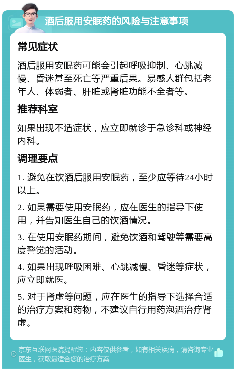 酒后服用安眠药的风险与注意事项 常见症状 酒后服用安眠药可能会引起呼吸抑制、心跳减慢、昏迷甚至死亡等严重后果。易感人群包括老年人、体弱者、肝脏或肾脏功能不全者等。 推荐科室 如果出现不适症状，应立即就诊于急诊科或神经内科。 调理要点 1. 避免在饮酒后服用安眠药，至少应等待24小时以上。 2. 如果需要使用安眠药，应在医生的指导下使用，并告知医生自己的饮酒情况。 3. 在使用安眠药期间，避免饮酒和驾驶等需要高度警觉的活动。 4. 如果出现呼吸困难、心跳减慢、昏迷等症状，应立即就医。 5. 对于肾虚等问题，应在医生的指导下选择合适的治疗方案和药物，不建议自行用药泡酒治疗肾虚。