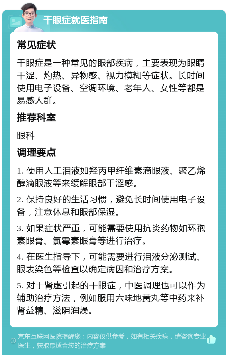 干眼症就医指南 常见症状 干眼症是一种常见的眼部疾病，主要表现为眼睛干涩、灼热、异物感、视力模糊等症状。长时间使用电子设备、空调环境、老年人、女性等都是易感人群。 推荐科室 眼科 调理要点 1. 使用人工泪液如羟丙甲纤维素滴眼液、聚乙烯醇滴眼液等来缓解眼部干涩感。 2. 保持良好的生活习惯，避免长时间使用电子设备，注意休息和眼部保湿。 3. 如果症状严重，可能需要使用抗炎药物如环孢素眼膏、氯霉素眼膏等进行治疗。 4. 在医生指导下，可能需要进行泪液分泌测试、眼表染色等检查以确定病因和治疗方案。 5. 对于肾虚引起的干眼症，中医调理也可以作为辅助治疗方法，例如服用六味地黄丸等中药来补肾益精、滋阴润燥。