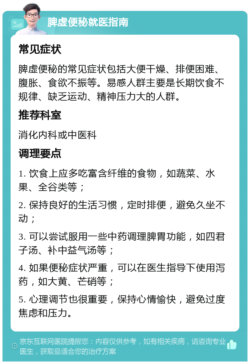 脾虚便秘就医指南 常见症状 脾虚便秘的常见症状包括大便干燥、排便困难、腹胀、食欲不振等。易感人群主要是长期饮食不规律、缺乏运动、精神压力大的人群。 推荐科室 消化内科或中医科 调理要点 1. 饮食上应多吃富含纤维的食物，如蔬菜、水果、全谷类等； 2. 保持良好的生活习惯，定时排便，避免久坐不动； 3. 可以尝试服用一些中药调理脾胃功能，如四君子汤、补中益气汤等； 4. 如果便秘症状严重，可以在医生指导下使用泻药，如大黄、芒硝等； 5. 心理调节也很重要，保持心情愉快，避免过度焦虑和压力。