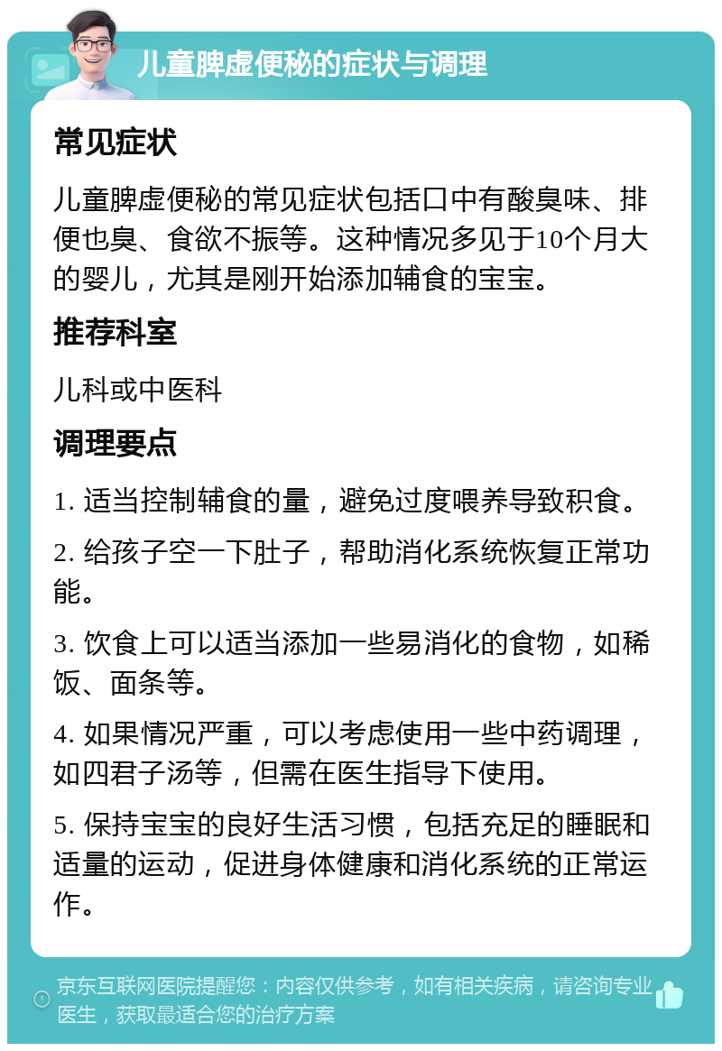 儿童脾虚便秘的症状与调理 常见症状 儿童脾虚便秘的常见症状包括口中有酸臭味、排便也臭、食欲不振等。这种情况多见于10个月大的婴儿，尤其是刚开始添加辅食的宝宝。 推荐科室 儿科或中医科 调理要点 1. 适当控制辅食的量，避免过度喂养导致积食。 2. 给孩子空一下肚子，帮助消化系统恢复正常功能。 3. 饮食上可以适当添加一些易消化的食物，如稀饭、面条等。 4. 如果情况严重，可以考虑使用一些中药调理，如四君子汤等，但需在医生指导下使用。 5. 保持宝宝的良好生活习惯，包括充足的睡眠和适量的运动，促进身体健康和消化系统的正常运作。