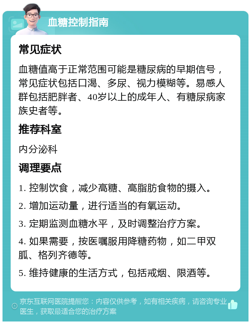 血糖控制指南 常见症状 血糖值高于正常范围可能是糖尿病的早期信号，常见症状包括口渴、多尿、视力模糊等。易感人群包括肥胖者、40岁以上的成年人、有糖尿病家族史者等。 推荐科室 内分泌科 调理要点 1. 控制饮食，减少高糖、高脂肪食物的摄入。 2. 增加运动量，进行适当的有氧运动。 3. 定期监测血糖水平，及时调整治疗方案。 4. 如果需要，按医嘱服用降糖药物，如二甲双胍、格列齐德等。 5. 维持健康的生活方式，包括戒烟、限酒等。