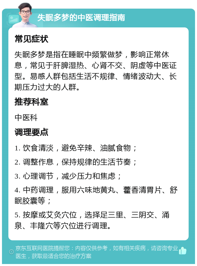 失眠多梦的中医调理指南 常见症状 失眠多梦是指在睡眠中频繁做梦，影响正常休息，常见于肝脾湿热、心肾不交、阴虚等中医证型。易感人群包括生活不规律、情绪波动大、长期压力过大的人群。 推荐科室 中医科 调理要点 1. 饮食清淡，避免辛辣、油腻食物； 2. 调整作息，保持规律的生活节奏； 3. 心理调节，减少压力和焦虑； 4. 中药调理，服用六味地黄丸、藿香清胃片、舒眠胶囊等； 5. 按摩或艾灸穴位，选择足三里、三阴交、涌泉、丰隆穴等穴位进行调理。