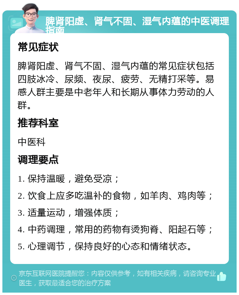 脾肾阳虚、肾气不固、湿气内蕴的中医调理指南 常见症状 脾肾阳虚、肾气不固、湿气内蕴的常见症状包括四肢冰冷、尿频、夜尿、疲劳、无精打采等。易感人群主要是中老年人和长期从事体力劳动的人群。 推荐科室 中医科 调理要点 1. 保持温暖，避免受凉； 2. 饮食上应多吃温补的食物，如羊肉、鸡肉等； 3. 适量运动，增强体质； 4. 中药调理，常用的药物有烫狗脊、阳起石等； 5. 心理调节，保持良好的心态和情绪状态。