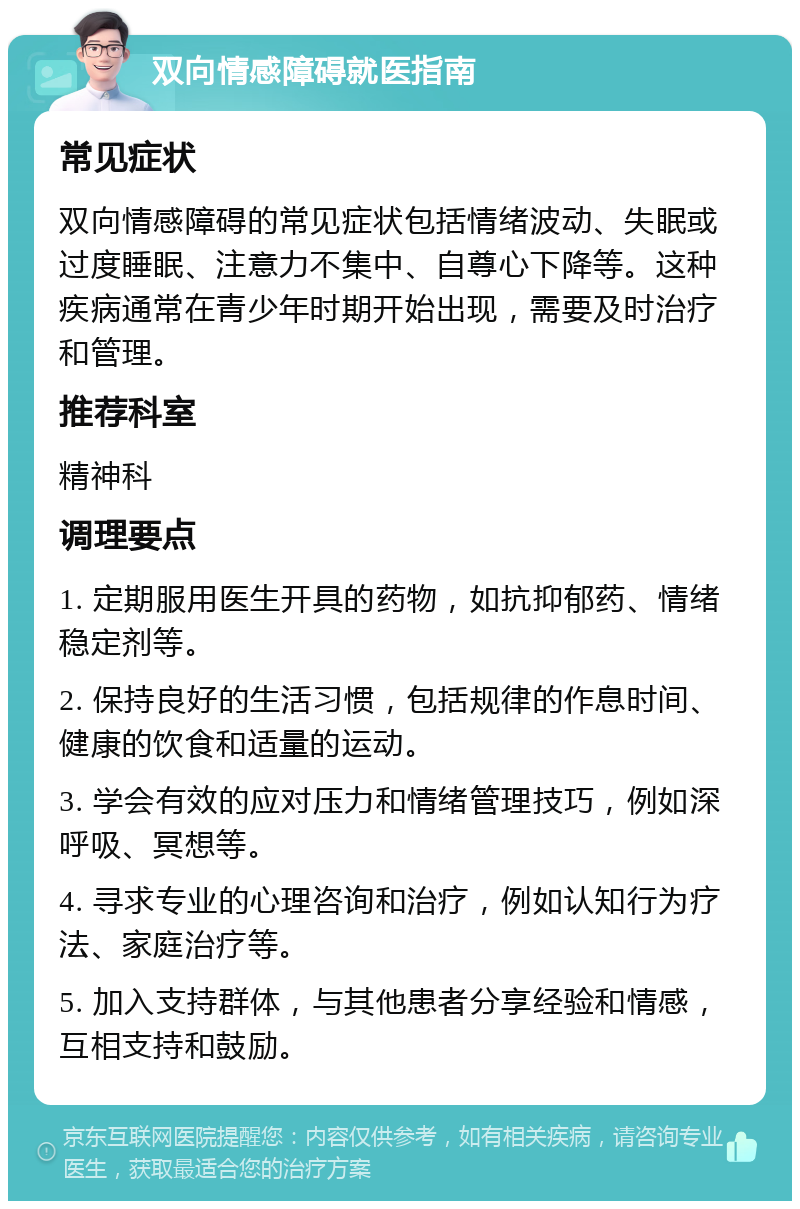 双向情感障碍就医指南 常见症状 双向情感障碍的常见症状包括情绪波动、失眠或过度睡眠、注意力不集中、自尊心下降等。这种疾病通常在青少年时期开始出现，需要及时治疗和管理。 推荐科室 精神科 调理要点 1. 定期服用医生开具的药物，如抗抑郁药、情绪稳定剂等。 2. 保持良好的生活习惯，包括规律的作息时间、健康的饮食和适量的运动。 3. 学会有效的应对压力和情绪管理技巧，例如深呼吸、冥想等。 4. 寻求专业的心理咨询和治疗，例如认知行为疗法、家庭治疗等。 5. 加入支持群体，与其他患者分享经验和情感，互相支持和鼓励。