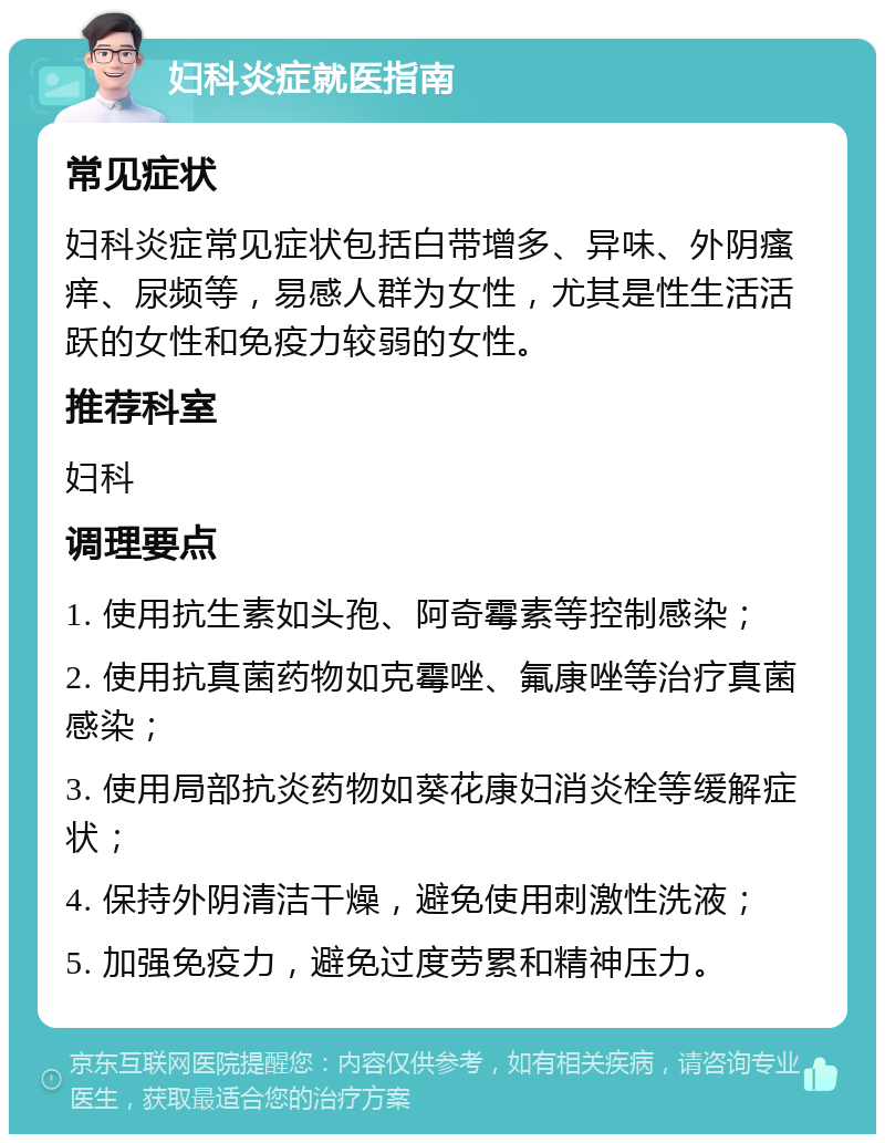 妇科炎症就医指南 常见症状 妇科炎症常见症状包括白带增多、异味、外阴瘙痒、尿频等，易感人群为女性，尤其是性生活活跃的女性和免疫力较弱的女性。 推荐科室 妇科 调理要点 1. 使用抗生素如头孢、阿奇霉素等控制感染； 2. 使用抗真菌药物如克霉唑、氟康唑等治疗真菌感染； 3. 使用局部抗炎药物如葵花康妇消炎栓等缓解症状； 4. 保持外阴清洁干燥，避免使用刺激性洗液； 5. 加强免疫力，避免过度劳累和精神压力。