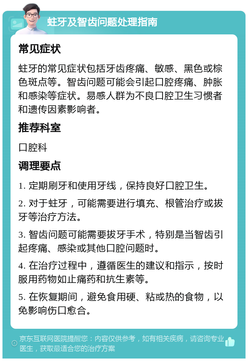 蛀牙及智齿问题处理指南 常见症状 蛀牙的常见症状包括牙齿疼痛、敏感、黑色或棕色斑点等。智齿问题可能会引起口腔疼痛、肿胀和感染等症状。易感人群为不良口腔卫生习惯者和遗传因素影响者。 推荐科室 口腔科 调理要点 1. 定期刷牙和使用牙线，保持良好口腔卫生。 2. 对于蛀牙，可能需要进行填充、根管治疗或拔牙等治疗方法。 3. 智齿问题可能需要拔牙手术，特别是当智齿引起疼痛、感染或其他口腔问题时。 4. 在治疗过程中，遵循医生的建议和指示，按时服用药物如止痛药和抗生素等。 5. 在恢复期间，避免食用硬、粘或热的食物，以免影响伤口愈合。