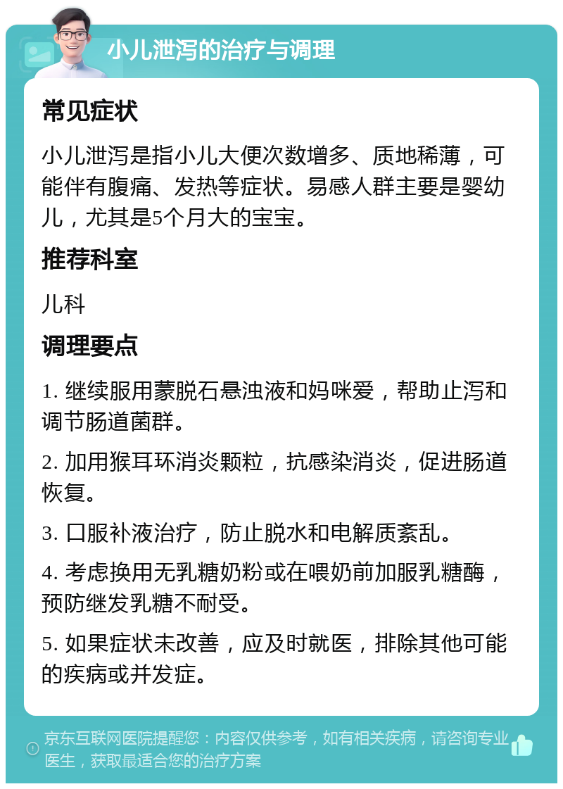 小儿泄泻的治疗与调理 常见症状 小儿泄泻是指小儿大便次数增多、质地稀薄，可能伴有腹痛、发热等症状。易感人群主要是婴幼儿，尤其是5个月大的宝宝。 推荐科室 儿科 调理要点 1. 继续服用蒙脱石悬浊液和妈咪爱，帮助止泻和调节肠道菌群。 2. 加用猴耳环消炎颗粒，抗感染消炎，促进肠道恢复。 3. 口服补液治疗，防止脱水和电解质紊乱。 4. 考虑换用无乳糖奶粉或在喂奶前加服乳糖酶，预防继发乳糖不耐受。 5. 如果症状未改善，应及时就医，排除其他可能的疾病或并发症。