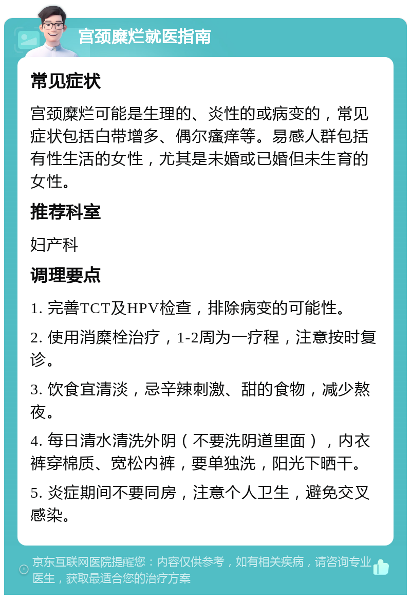 宫颈糜烂就医指南 常见症状 宫颈糜烂可能是生理的、炎性的或病变的，常见症状包括白带增多、偶尔瘙痒等。易感人群包括有性生活的女性，尤其是未婚或已婚但未生育的女性。 推荐科室 妇产科 调理要点 1. 完善TCT及HPV检查，排除病变的可能性。 2. 使用消糜栓治疗，1-2周为一疗程，注意按时复诊。 3. 饮食宜清淡，忌辛辣刺激、甜的食物，减少熬夜。 4. 每日清水清洗外阴（不要洗阴道里面），内衣裤穿棉质、宽松内裤，要单独洗，阳光下晒干。 5. 炎症期间不要同房，注意个人卫生，避免交叉感染。