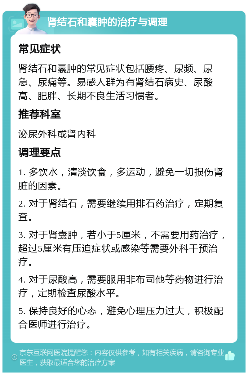 肾结石和囊肿的治疗与调理 常见症状 肾结石和囊肿的常见症状包括腰疼、尿频、尿急、尿痛等。易感人群为有肾结石病史、尿酸高、肥胖、长期不良生活习惯者。 推荐科室 泌尿外科或肾内科 调理要点 1. 多饮水，清淡饮食，多运动，避免一切损伤肾脏的因素。 2. 对于肾结石，需要继续用排石药治疗，定期复查。 3. 对于肾囊肿，若小于5厘米，不需要用药治疗，超过5厘米有压迫症状或感染等需要外科干预治疗。 4. 对于尿酸高，需要服用非布司他等药物进行治疗，定期检查尿酸水平。 5. 保持良好的心态，避免心理压力过大，积极配合医师进行治疗。