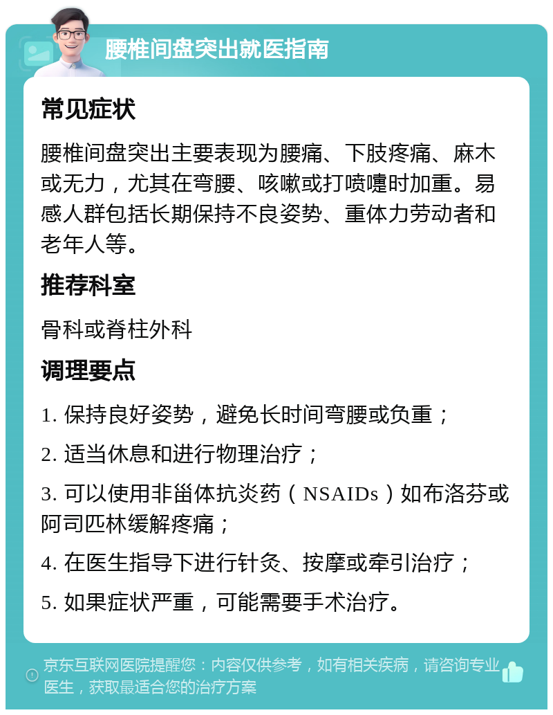 腰椎间盘突出就医指南 常见症状 腰椎间盘突出主要表现为腰痛、下肢疼痛、麻木或无力，尤其在弯腰、咳嗽或打喷嚏时加重。易感人群包括长期保持不良姿势、重体力劳动者和老年人等。 推荐科室 骨科或脊柱外科 调理要点 1. 保持良好姿势，避免长时间弯腰或负重； 2. 适当休息和进行物理治疗； 3. 可以使用非甾体抗炎药（NSAIDs）如布洛芬或阿司匹林缓解疼痛； 4. 在医生指导下进行针灸、按摩或牵引治疗； 5. 如果症状严重，可能需要手术治疗。