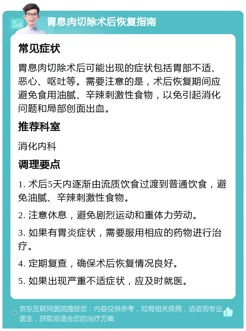 胃息肉切除术后恢复指南 常见症状 胃息肉切除术后可能出现的症状包括胃部不适、恶心、呕吐等。需要注意的是，术后恢复期间应避免食用油腻、辛辣刺激性食物，以免引起消化问题和局部创面出血。 推荐科室 消化内科 调理要点 1. 术后5天内逐渐由流质饮食过渡到普通饮食，避免油腻、辛辣刺激性食物。 2. 注意休息，避免剧烈运动和重体力劳动。 3. 如果有胃炎症状，需要服用相应的药物进行治疗。 4. 定期复查，确保术后恢复情况良好。 5. 如果出现严重不适症状，应及时就医。