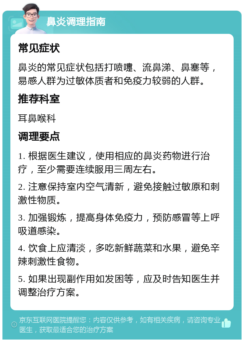 鼻炎调理指南 常见症状 鼻炎的常见症状包括打喷嚏、流鼻涕、鼻塞等，易感人群为过敏体质者和免疫力较弱的人群。 推荐科室 耳鼻喉科 调理要点 1. 根据医生建议，使用相应的鼻炎药物进行治疗，至少需要连续服用三周左右。 2. 注意保持室内空气清新，避免接触过敏原和刺激性物质。 3. 加强锻炼，提高身体免疫力，预防感冒等上呼吸道感染。 4. 饮食上应清淡，多吃新鲜蔬菜和水果，避免辛辣刺激性食物。 5. 如果出现副作用如发困等，应及时告知医生并调整治疗方案。