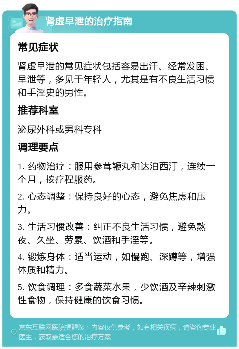 肾虚早泄的治疗指南 常见症状 肾虚早泄的常见症状包括容易出汗、经常发困、早泄等，多见于年轻人，尤其是有不良生活习惯和手淫史的男性。 推荐科室 泌尿外科或男科专科 调理要点 1. 药物治疗：服用参茸鞭丸和达泊西汀，连续一个月，按疗程服药。 2. 心态调整：保持良好的心态，避免焦虑和压力。 3. 生活习惯改善：纠正不良生活习惯，避免熬夜、久坐、劳累、饮酒和手淫等。 4. 锻炼身体：适当运动，如慢跑、深蹲等，增强体质和精力。 5. 饮食调理：多食蔬菜水果，少饮酒及辛辣刺激性食物，保持健康的饮食习惯。