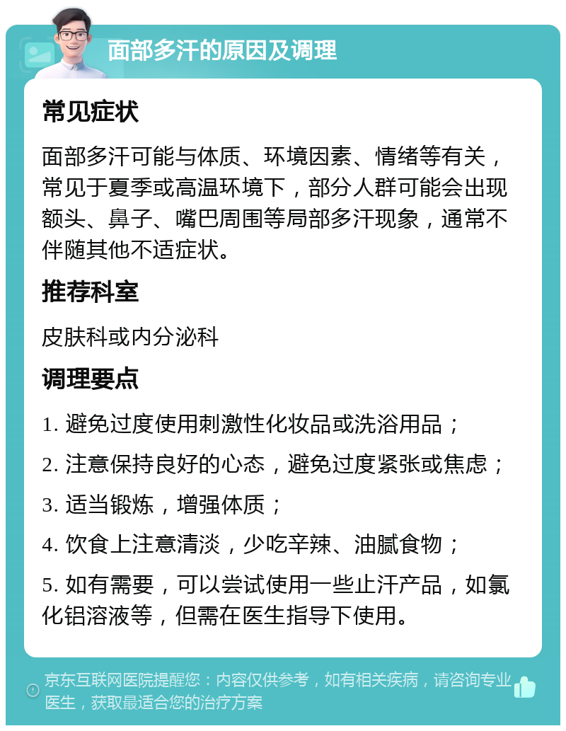 面部多汗的原因及调理 常见症状 面部多汗可能与体质、环境因素、情绪等有关，常见于夏季或高温环境下，部分人群可能会出现额头、鼻子、嘴巴周围等局部多汗现象，通常不伴随其他不适症状。 推荐科室 皮肤科或内分泌科 调理要点 1. 避免过度使用刺激性化妆品或洗浴用品； 2. 注意保持良好的心态，避免过度紧张或焦虑； 3. 适当锻炼，增强体质； 4. 饮食上注意清淡，少吃辛辣、油腻食物； 5. 如有需要，可以尝试使用一些止汗产品，如氯化铝溶液等，但需在医生指导下使用。