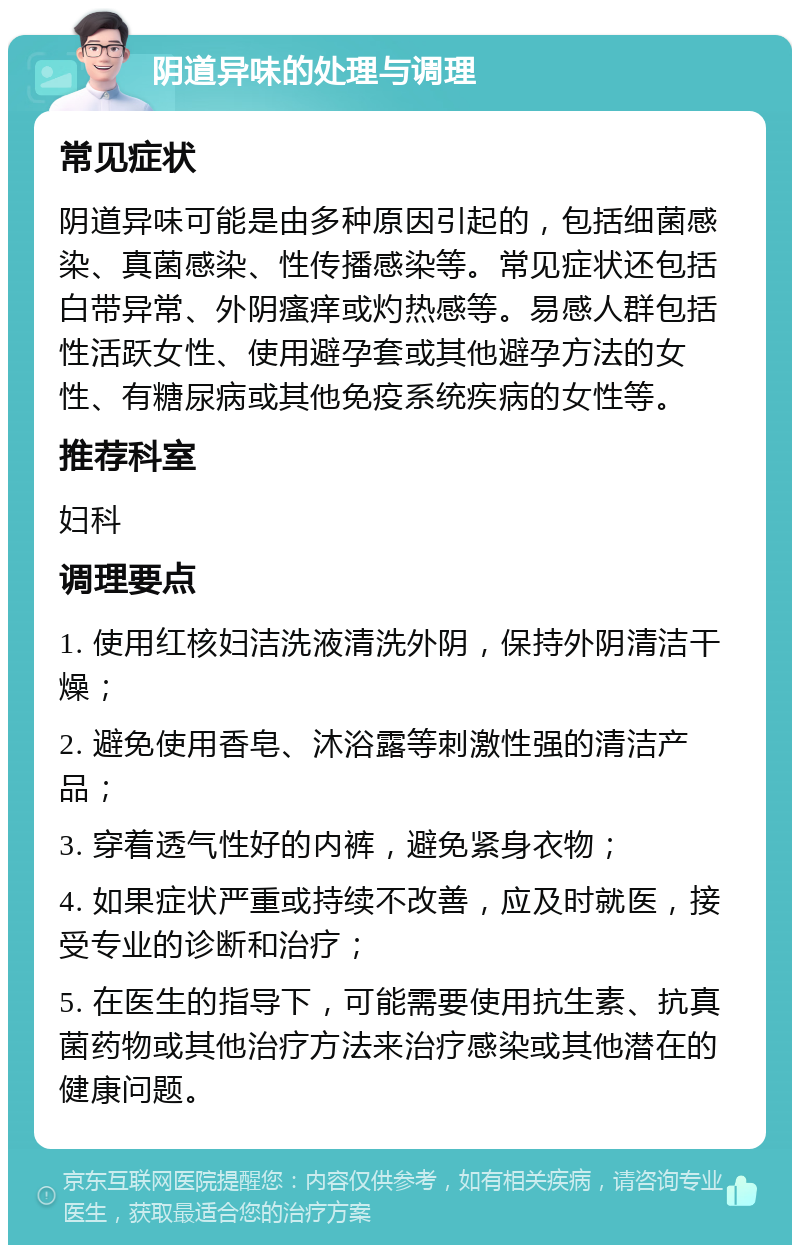 阴道异味的处理与调理 常见症状 阴道异味可能是由多种原因引起的，包括细菌感染、真菌感染、性传播感染等。常见症状还包括白带异常、外阴瘙痒或灼热感等。易感人群包括性活跃女性、使用避孕套或其他避孕方法的女性、有糖尿病或其他免疫系统疾病的女性等。 推荐科室 妇科 调理要点 1. 使用红核妇洁洗液清洗外阴，保持外阴清洁干燥； 2. 避免使用香皂、沐浴露等刺激性强的清洁产品； 3. 穿着透气性好的内裤，避免紧身衣物； 4. 如果症状严重或持续不改善，应及时就医，接受专业的诊断和治疗； 5. 在医生的指导下，可能需要使用抗生素、抗真菌药物或其他治疗方法来治疗感染或其他潜在的健康问题。