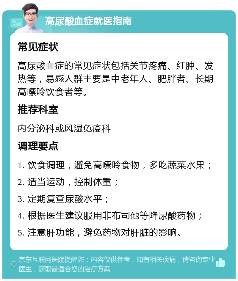 高尿酸血症就医指南 常见症状 高尿酸血症的常见症状包括关节疼痛、红肿、发热等，易感人群主要是中老年人、肥胖者、长期高嘌呤饮食者等。 推荐科室 内分泌科或风湿免疫科 调理要点 1. 饮食调理，避免高嘌呤食物，多吃蔬菜水果； 2. 适当运动，控制体重； 3. 定期复查尿酸水平； 4. 根据医生建议服用非布司他等降尿酸药物； 5. 注意肝功能，避免药物对肝脏的影响。